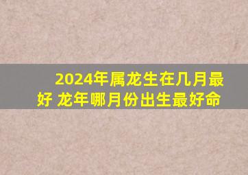 2024年属龙生在几月最好 龙年哪月份出生最好命